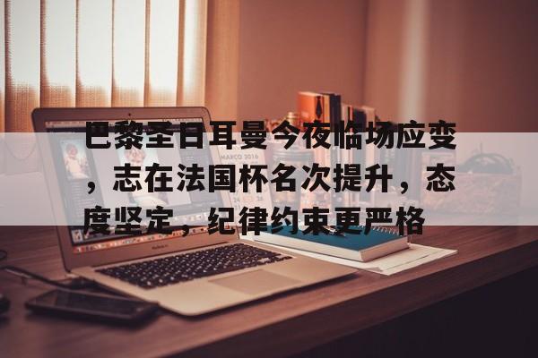 巴黎圣日耳曼今夜临场应变，志在法国杯名次提升，态度坚定，纪律约束更严格的简单介绍-华体会官方网站下载